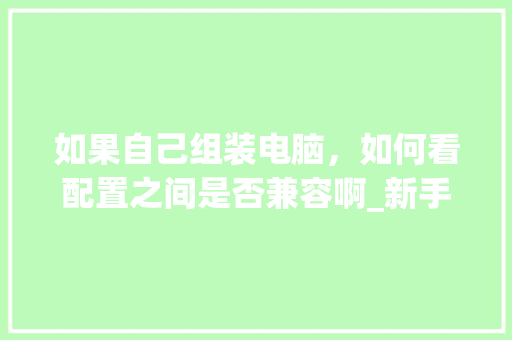 如果自己组装电脑，如何看配置之间是否兼容啊_新手怎么看组装电脑配置参数 电脑配置