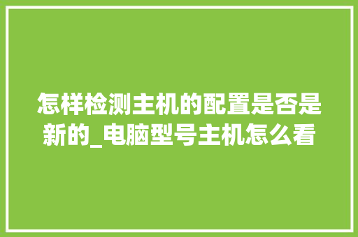 怎样检测主机的配置是否是新的_电脑型号主机怎么看配置参数 怎样检测主机的配置是否是新的_电脑型号主机怎么看配置参数