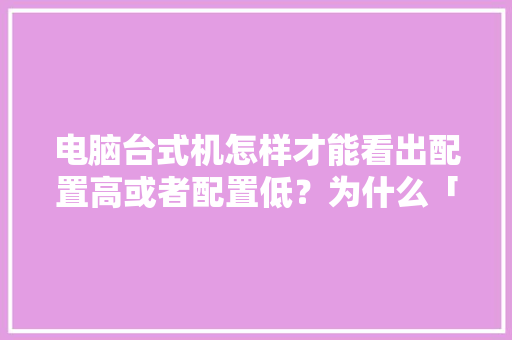 电脑台式机怎样才能看出配置高或者配置低？为什么「购买台式电脑怎么看配置好不好」 电脑台式机怎样才能看出配置高或者配置低？为什么「购买台式电脑怎么看配置好不好」 电脑基础