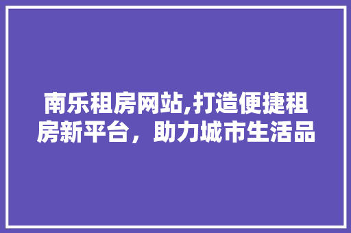 南乐租房网站,打造便捷租房新平台，助力城市生活品质提升 南乐租房网站,打造便捷租房新平台，助力城市生活品质提升 操作系统
