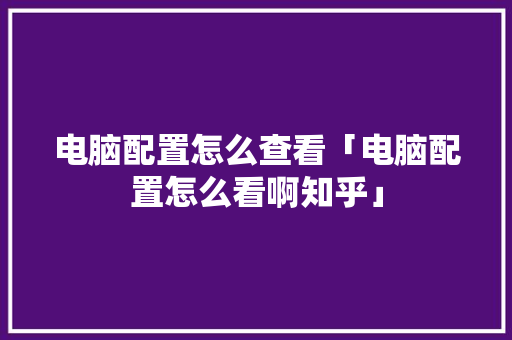 电脑配置怎么查看「电脑配置怎么看啊知乎」 电脑配置怎么查看「电脑配置怎么看啊知乎」 操作系统