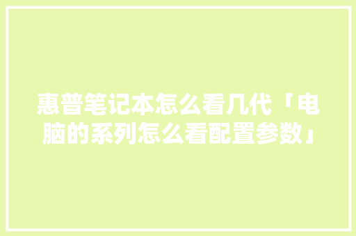 惠普笔记本怎么看几代「电脑的系列怎么看配置参数」 惠普笔记本怎么看几代「电脑的系列怎么看配置参数」 操作系统