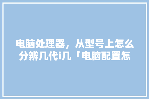电脑处理器，从型号上怎么分辨几代i几「电脑配置怎么看几代了」 电脑处理器，从型号上怎么分辨几代i几「电脑配置怎么看几代了」 电脑基础
