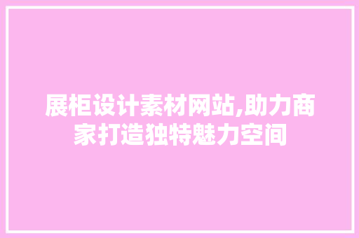 展柜设计素材网站,助力商家打造独特魅力空间 展柜设计素材网站,助力商家打造独特魅力空间 操作系统