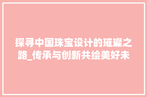 探寻中国珠宝设计的璀璨之路_传承与创新共绘美好未来 探寻中国珠宝设计的璀璨之路_传承与创新共绘美好未来 操作系统