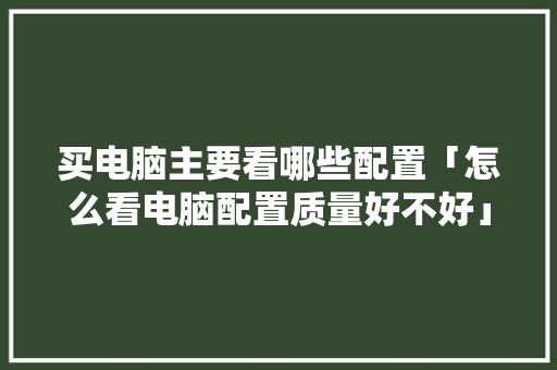 买电脑主要看哪些配置「怎么看电脑配置质量好不好」 网络技术 买电脑主要看哪些配置「怎么看电脑配置质量好不好」 买电脑主要看哪些配置「怎么看电脑配置质量好不好」 网络技术
