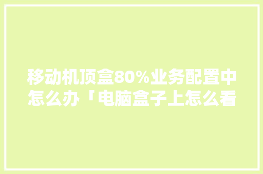 移动机顶盒80%业务配置中怎么办「电脑盒子上怎么看配置参数」 移动机顶盒80%业务配置中怎么办「电脑盒子上怎么看配置参数」 电脑基础