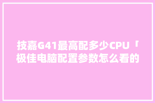 技嘉G41最高配多少CPU「极佳电脑配置参数怎么看的」 技嘉G41最高配多少CPU「极佳电脑配置参数怎么看的」 操作系统